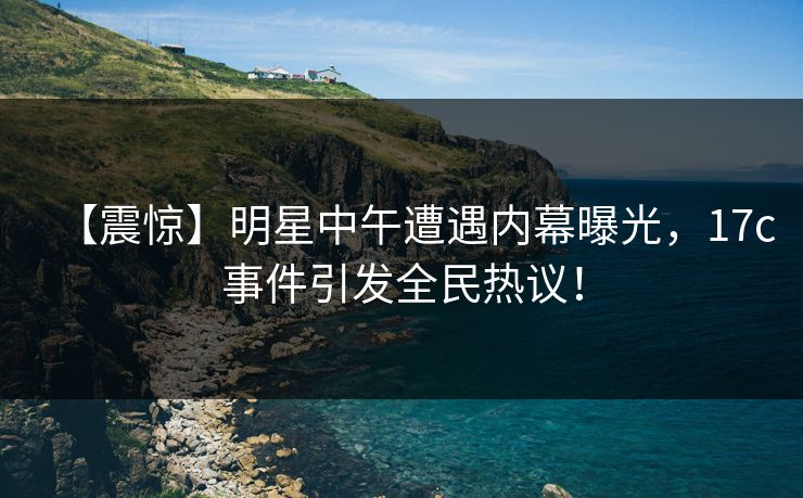 【震惊】明星中午遭遇内幕曝光，17c事件引发全民热议！