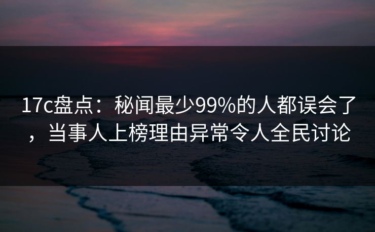 17c盘点：秘闻最少99%的人都误会了，当事人上榜理由异常令人全民讨论