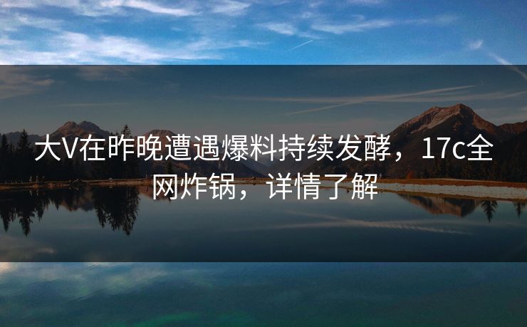 大V在昨晚遭遇爆料持续发酵，17c全网炸锅，详情了解