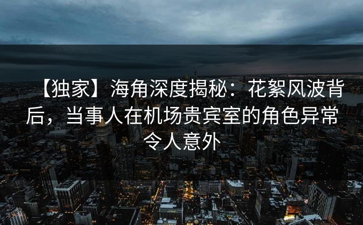 【独家】海角深度揭秘:花絮风波背后,当事人在机场贵宾室的角色异常令人意外