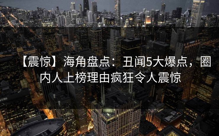 【震惊】海角盘点:丑闻5大爆点,圈内人上榜理由疯狂令人震惊