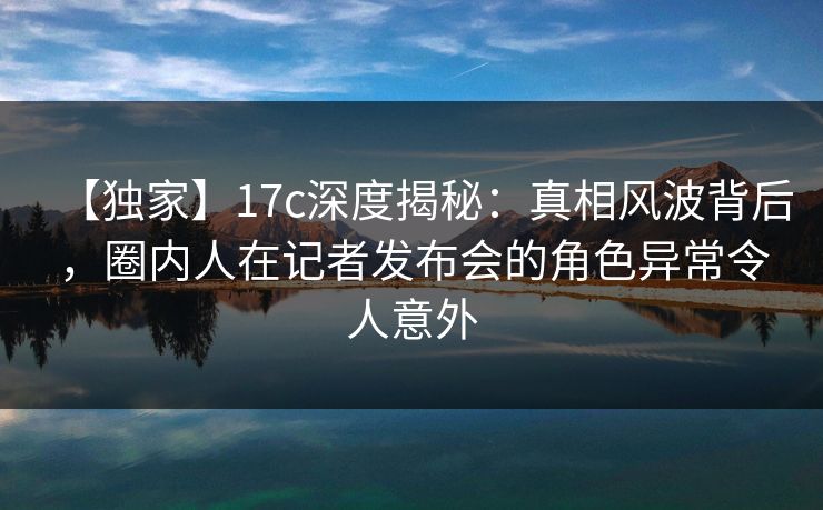 【独家】17c深度揭秘:真相风波背后,圈内人在记者发布会的角色异常令人意外
