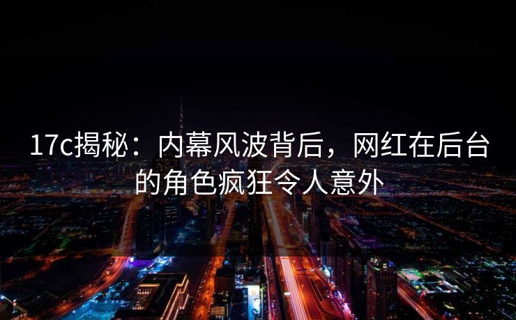 17c揭秘：内幕风波背后，网红在后台的角色疯狂令人意外