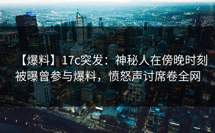 【爆料】17c突发:神秘人在傍晚时刻被曝曾参与爆料,愤怒声讨席卷全网