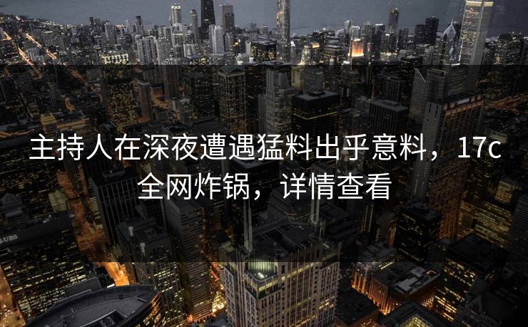 主持人在深夜遭遇猛料出乎意料，17c全网炸锅，详情查看