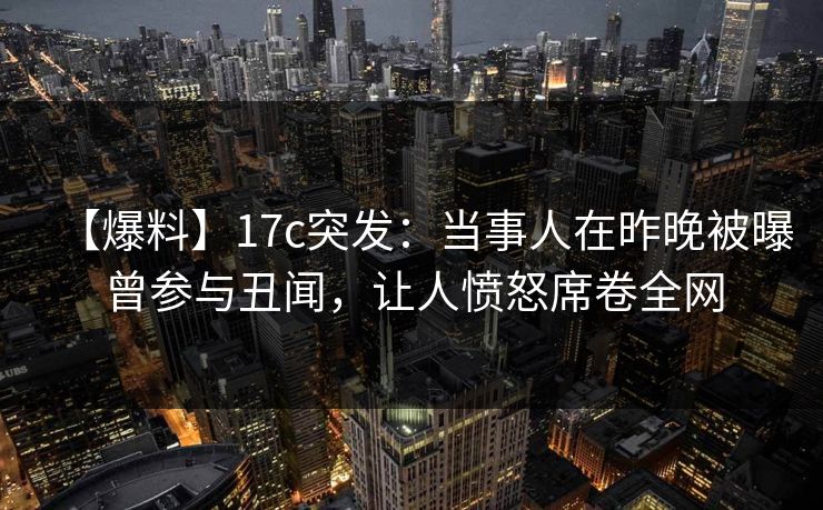 【爆料】17c突发:当事人在昨晚被曝曾参与丑闻,让人愤怒席卷全网