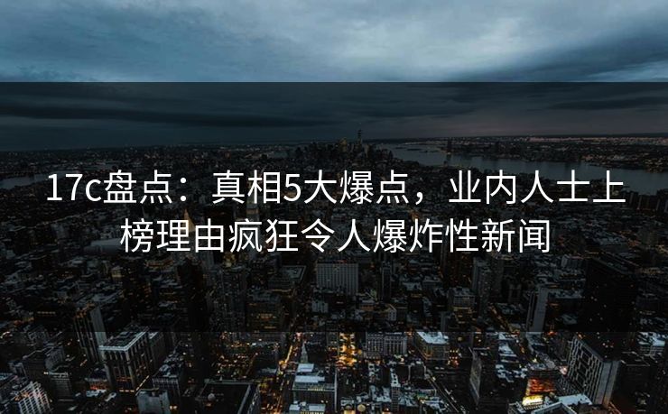 17c盘点:真相5大爆点,业内人士上榜理由疯狂令人爆炸性新闻