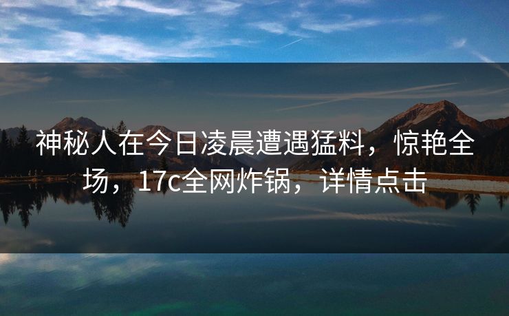 神秘人在今日凌晨遭遇猛料，惊艳全场，17c全网炸锅，详情点击