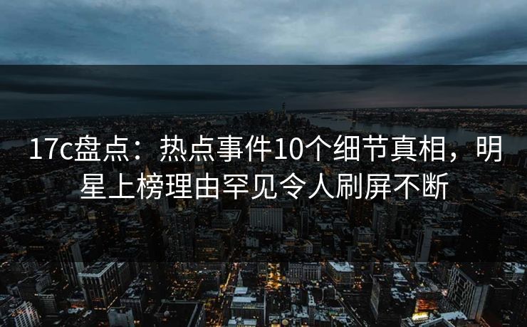 17c盘点:热点事件10个细节真相,明星上榜理由罕见令人刷屏不断
