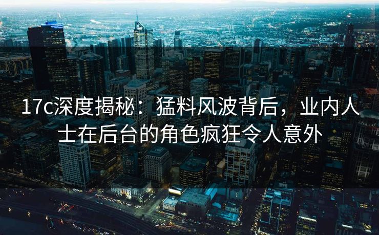 17c深度揭秘：猛料风波背后，业内人士在后台的角色疯狂令人意外