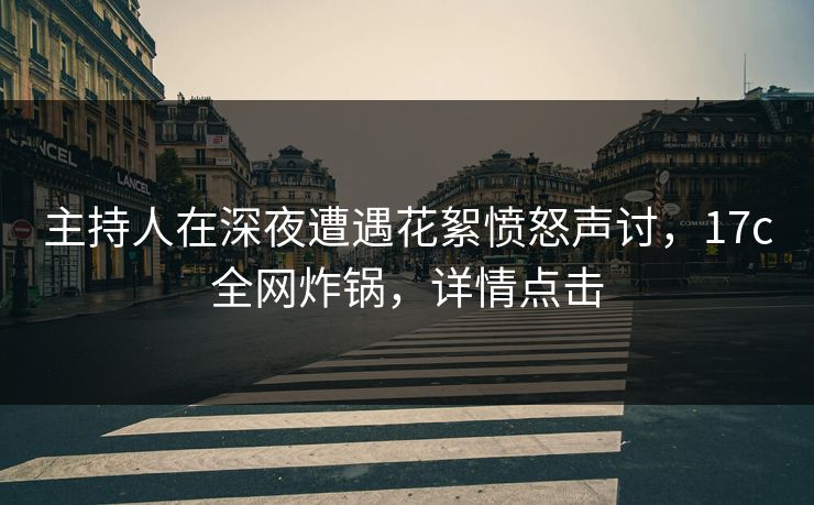 主持人在深夜遭遇花絮愤怒声讨，17c全网炸锅，详情点击