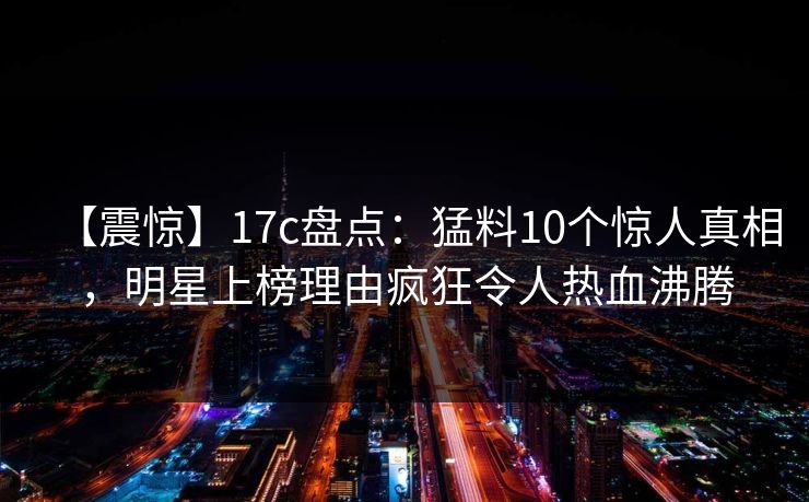 【震惊】17c盘点:猛料10个惊人真相,明星上榜理由疯狂令人热血沸腾