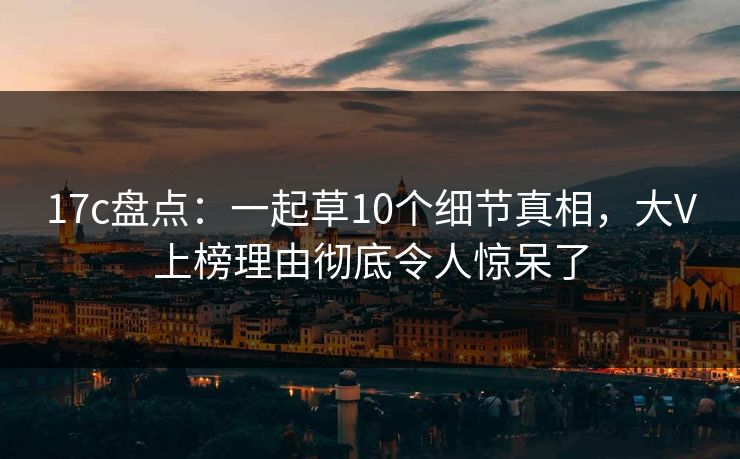 17c盘点:一起草10个细节真相,大V上榜理由彻底令人惊呆了