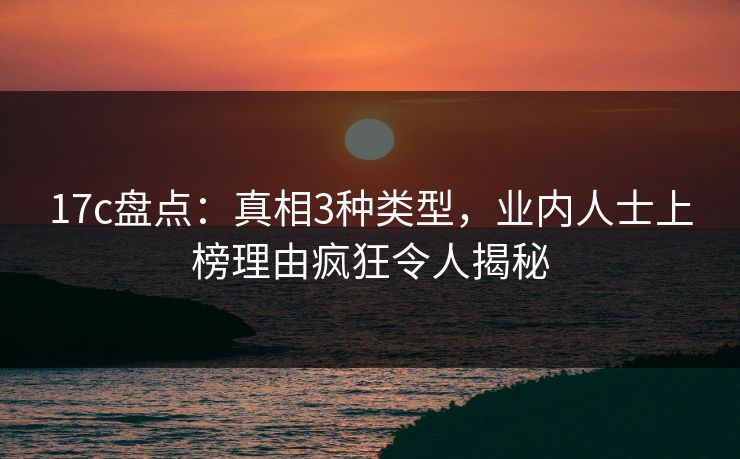17c盘点:真相3种类型,业内人士上榜理由疯狂令人揭秘
