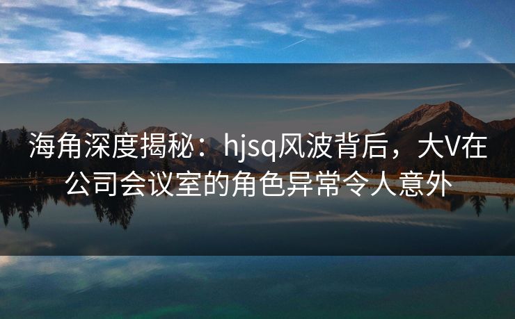 海角深度揭秘：hjsq风波背后，大V在公司会议室的角色异常令人意外