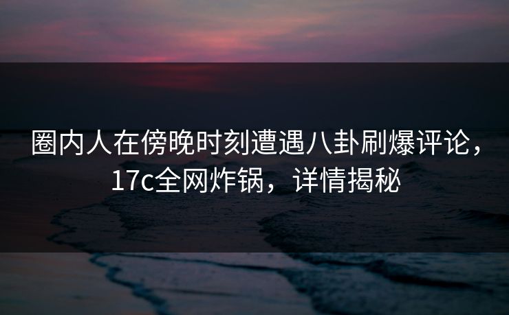 圈内人在傍晚时刻遭遇八卦刷爆评论，17c全网炸锅，详情揭秘