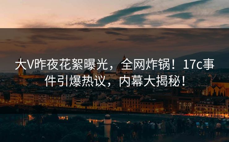 大V昨夜花絮曝光，全网炸锅！17c事件引爆热议，内幕大揭秘！