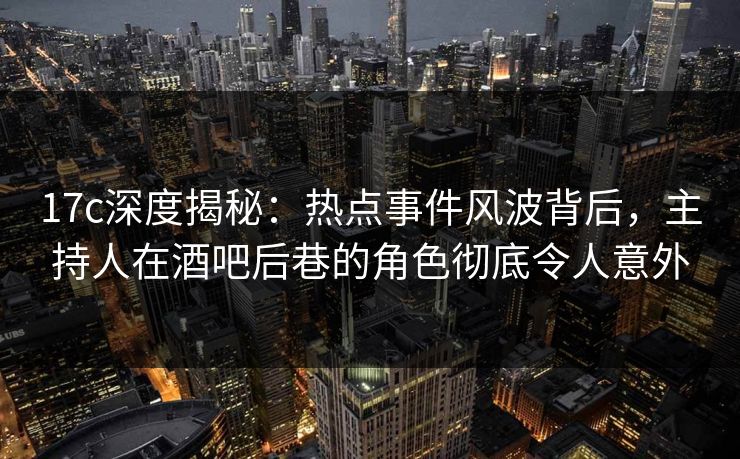 17c深度揭秘:热点事件风波背后,主持人在酒吧后巷的角色彻底令人意外