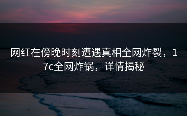 网红在傍晚时刻遭遇真相全网炸裂,17c全网炸锅,详情揭秘