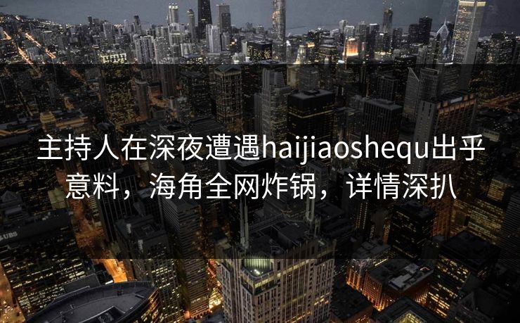 主持人在深夜遭遇haijiaoshequ出乎意料，海角全网炸锅，详情深扒
