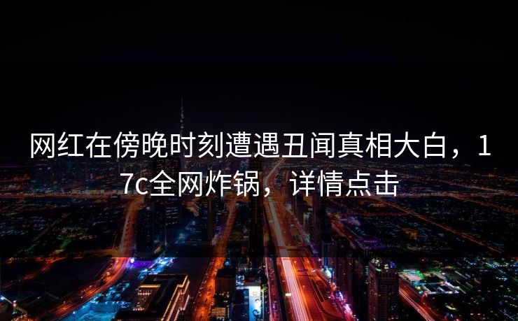 网红在傍晚时刻遭遇丑闻真相大白，17c全网炸锅，详情点击