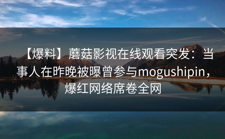 【爆料】蘑菇影视在线观看突发：当事人在昨晚被曝曾参与mogushipin，爆红网络席卷全网