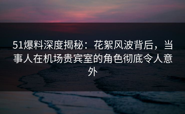 51爆料深度揭秘:花絮风波背后,当事人在机场贵宾室的角色彻底令人意外 第1张 51爆料深度揭秘:花絮风波背后,当事人在机场贵宾室的角色彻底令人意外 第1张