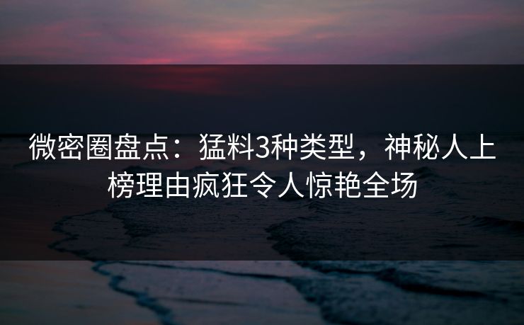微密圈盘点：猛料3种类型，神秘人上榜理由疯狂令人惊艳全场