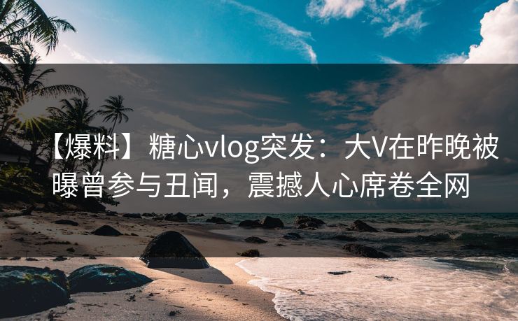 【爆料】糖心vlog突发：大V在昨晚被曝曾参与丑闻，震撼人心席卷全网