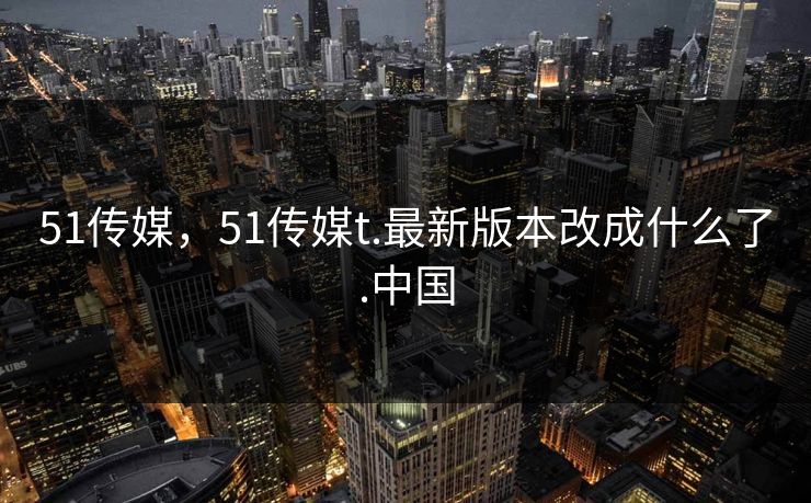 51传媒，51传媒t.最新版本改成什么了.中国