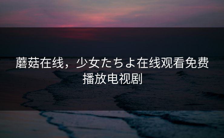 蘑菇在线，少女たちよ在线观看免费播放电视剧