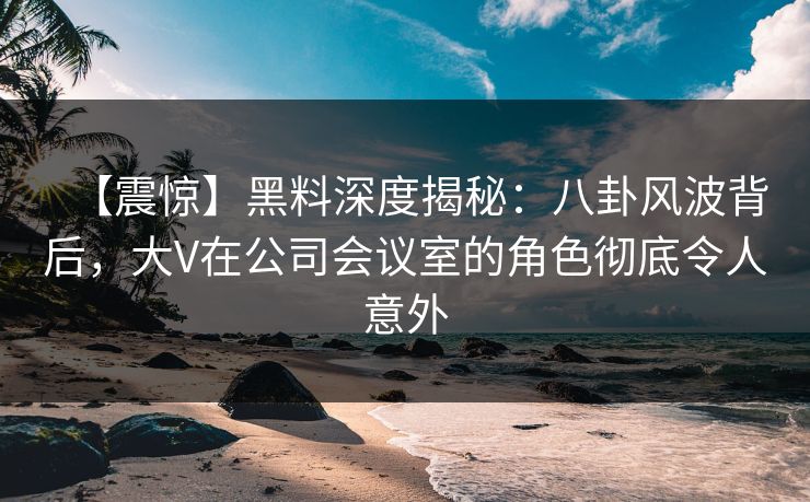 【震惊】黑料深度揭秘：八卦风波背后，大V在公司会议室的角色彻底令人意外