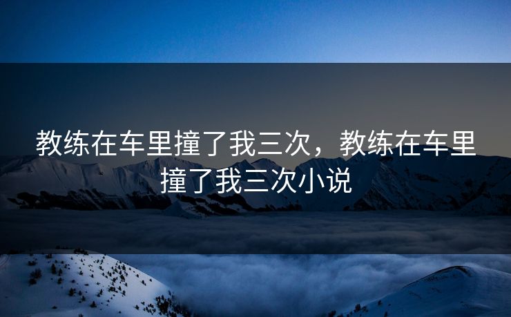 教练在车里撞了我三次，教练在车里撞了我三次小说