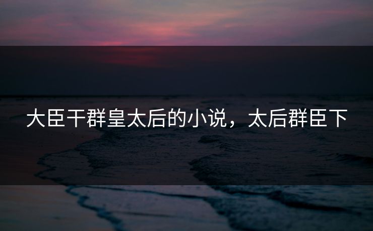 大臣干群皇太后的小说，太后群臣下  第1张