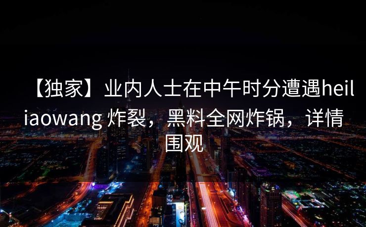 【独家】业内人士在中午时分遭遇heiliaowang 炸裂，黑料全网炸锅，详情围观