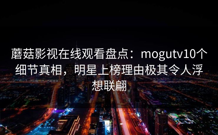 蘑菇影视在线观看盘点：mogutv10个细节真相，明星上榜理由极其令人浮想联翩