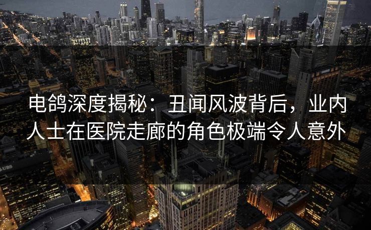 电鸽深度揭秘：丑闻风波背后，业内人士在医院走廊的角色极端令人意外