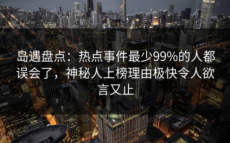 岛遇盘点：热点事件最少99%的人都误会了，神秘人上榜理由极快令人欲言又止