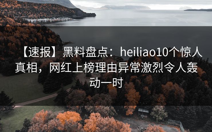 【速报】黑料盘点：heiliao10个惊人真相，网红上榜理由异常激烈令人轰动一时