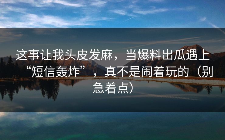 这事让我头皮发麻，当爆料出瓜遇上“短信轰炸”，真不是闹着玩的（别急着点）  第1张