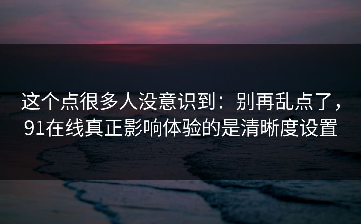 这个点很多人没意识到:别再乱点了,91在线真正影响体验的是清晰度设置