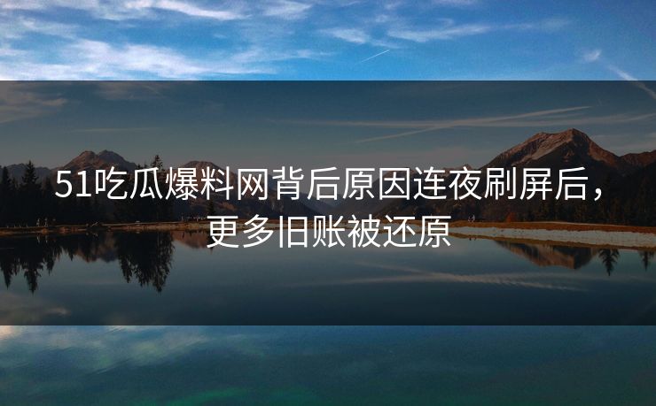 51吃瓜爆料网背后原因连夜刷屏后,更多旧账被还原 51吃瓜爆料网背后原因连夜刷屏后,更多旧账被还原