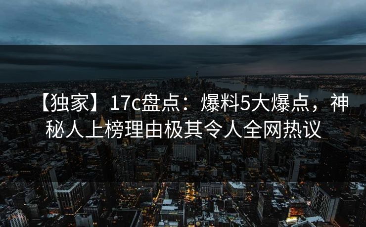 【独家】17c盘点:爆料5大爆点,神秘人上榜理由极其令人全网热议