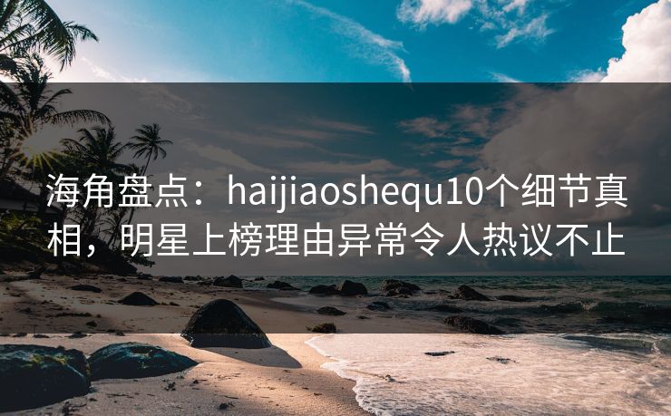 海角盘点：haijiaoshequ10个细节真相，明星上榜理由异常令人热议不止