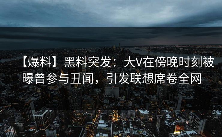【爆料】黑料突发:大V在傍晚时刻被曝曾参与丑闻,引发联想席卷全网
