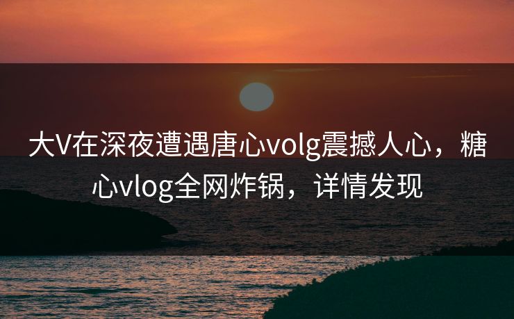 大V在深夜遭遇唐心volg震撼人心，糖心vlog全网炸锅，详情发现  第1张