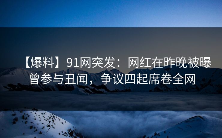 【爆料】91网突发：网红在昨晚被曝曾参与丑闻，争议四起席卷全网