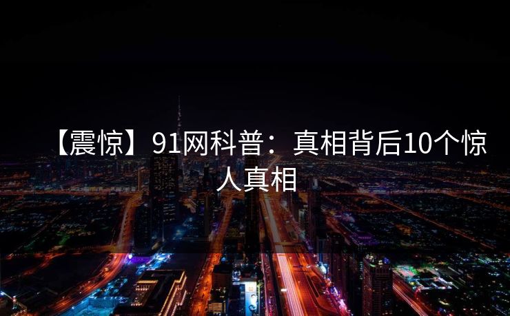 【震惊】91网科普:真相背后10个惊人真相 【震惊】91网科普:真相背后10个惊人真相