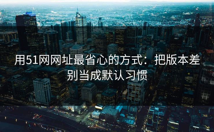 用51网网址最省心的方式:把版本差别当成默认习惯 用51网网址最省心的方式:把版本差别当成默认习惯
